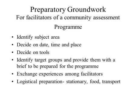 Preparatory Groundwork For facilitators of a community assessment Programme Identify subject area Decide on date, time and place Decide on tools Identify.