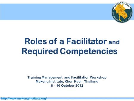 Roles of a Facilitator and Required Competencies Training Management and Facilitation Workshop Mekong Institute, Khon Kaen,