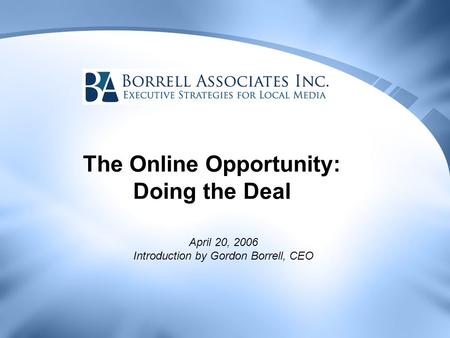 The Online Opportunity: Doing the Deal April 20, 2006 Introduction by Gordon Borrell, CEO.