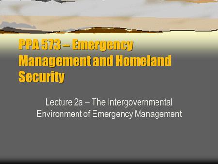 PPA 573 – Emergency Management and Homeland Security Lecture 2a – The Intergovernmental Environment of Emergency Management.