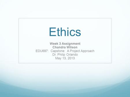 Ethics Week 3 Assignment Chandra Wilson EDU697: Capstone: A Project Approach Dr. Philip Orlando May 13, 2013.