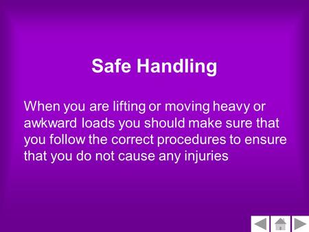 Safe Handling When you are lifting or moving heavy or awkward loads you should make sure that you follow the correct procedures to ensure that you do not.