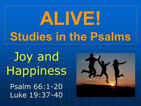 ALIVE! Studies in the Psalms Joy and Happiness Psalm 66:1-20 Luke 19:37-40.