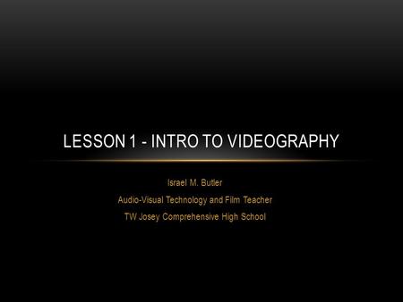 Israel M. Butler Audio-Visual Technology and Film Teacher TW Josey Comprehensive High School LESSON 1 - INTRO TO VIDEOGRAPHY.