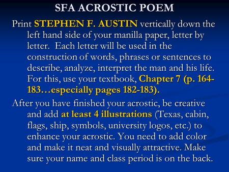 SFA ACROSTIC POEM Print STEPHEN F. AUSTIN vertically down the left hand side of your manilla paper, letter by letter. Each letter will be used in the.