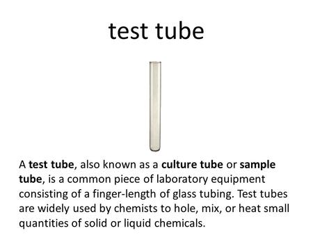 Test tube A test tube, also known as a culture tube or sample tube, is a common piece of laboratory equipment consisting of a finger-length of glass tubing.