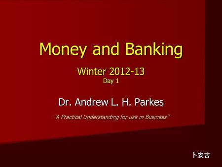 Money and Banking Winter 2012-13 Day 1 Dr. Andrew L. H. Parkes “A Practical Understanding for use in Business” 卜安吉.