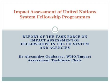 REPORT OF THE TASK FORCE ON IMPACT ASSESSMENT OF FELLOWSHIPS IN THE UN SYSTEM AND AGENCIES Dr Alexandre Goubarev, WHO/Impact Assessment Taskforce Chair.