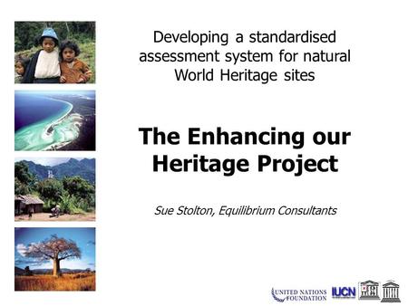 Developing a standardised assessment system for natural World Heritage sites The Enhancing our Heritage Project Sue Stolton, Equilibrium Consultants.