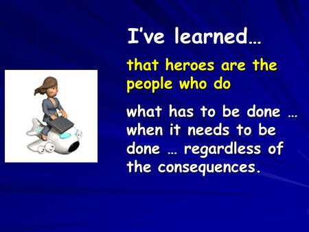 that heroes are the people who do what has to be done … when it needs to be done … regardless of the consequences. I’ve learned…