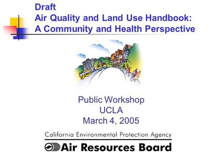 Public Workshop UCLA March 4, 2005 Draft Air Quality and Land Use Handbook: A Community and Health Perspective.