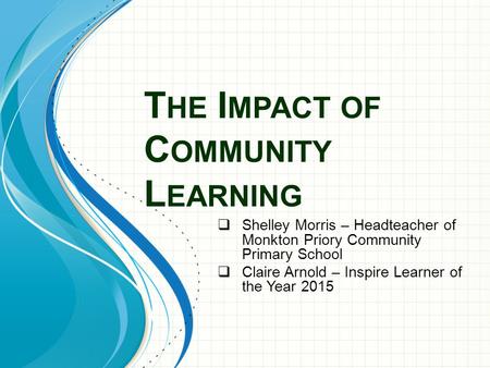 T HE I MPACT OF C OMMUNITY L EARNING  Shelley Morris – Headteacher of Monkton Priory Community Primary School  Claire Arnold – Inspire Learner of the.