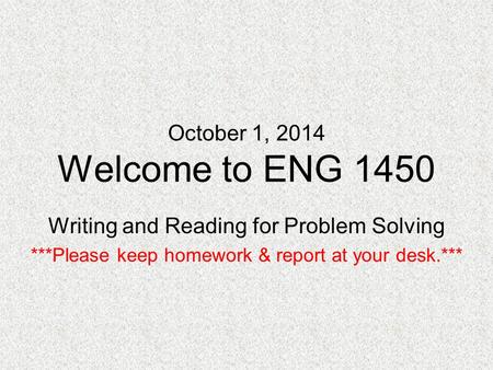 October 1, 2014 Welcome to ENG 1450 Writing and Reading for Problem Solving ***Please keep homework & report at your desk.***