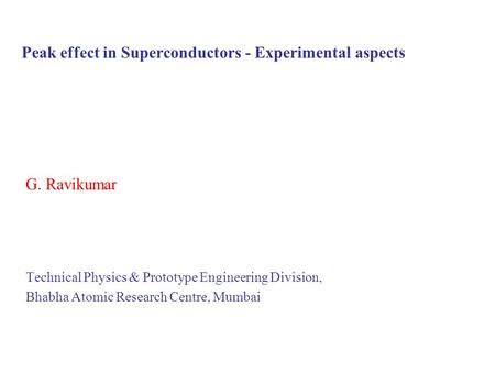 Peak effect in Superconductors - Experimental aspects G. Ravikumar Technical Physics & Prototype Engineering Division, Bhabha Atomic Research Centre, Mumbai.