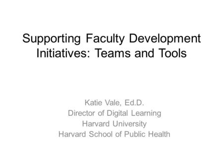 Supporting Faculty Development Initiatives: Teams and Tools Katie Vale, Ed.D. Director of Digital Learning Harvard University Harvard School of Public.