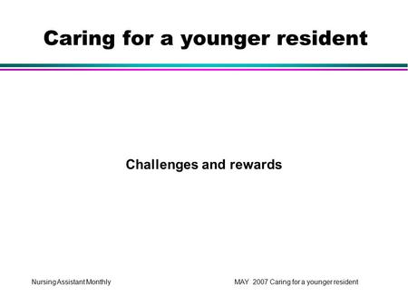 Nursing Assistant Monthly MAY 2007 Caring for a younger resident Challenges and rewards Caring for a younger resident.