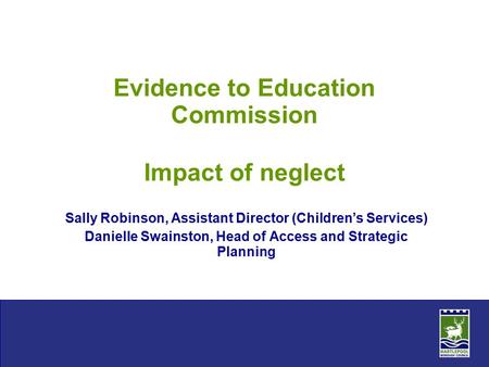 Evidence to Education Commission Impact of neglect Sally Robinson, Assistant Director (Children’s Services) Danielle Swainston, Head of Access and Strategic.