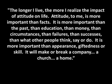 The longer I live, the more I realize the impact of attitude on life. Attitude, to me, is more important than facts. It is more important than the past,