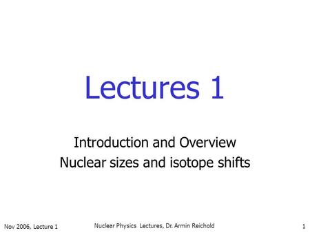 Nov 2006, Lecture 1 Nuclear Physics Lectures, Dr. Armin Reichold 1 Lectures 1 Introduction and Overview Nuclear sizes and isotope shifts.