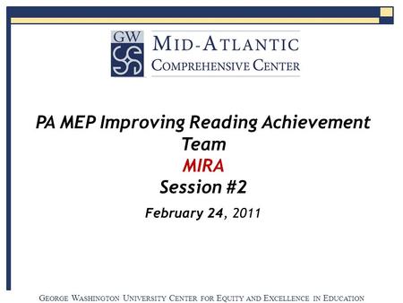 G EORGE W ASHINGTON U NIVERSITY C ENTER FOR E QUITY AND E XCELLENCE IN E DUCATION PA MEP Improving Reading Achievement Team MIRA Session #2 February 24,