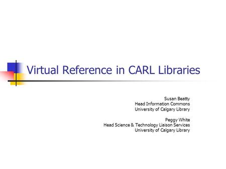 Virtual Reference in CARL Libraries Susan Beatty Head Information Commons University of Calgary Library Peggy White Head Science & Technology Liaison Services.