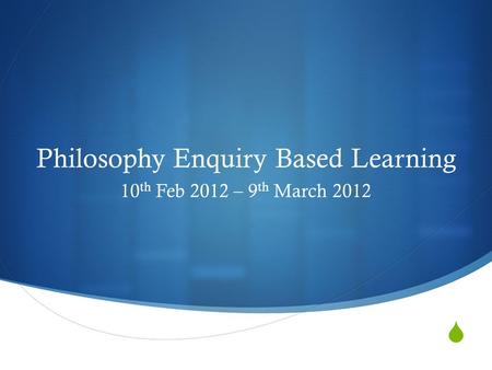  Philosophy Enquiry Based Learning 10 th Feb 2012 – 9 th March 2012.