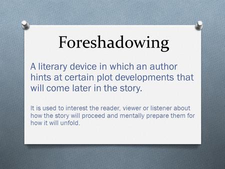 Foreshadowing A literary device in which an author hints at certain plot developments that will come later in the story. It is used to interest the reader,