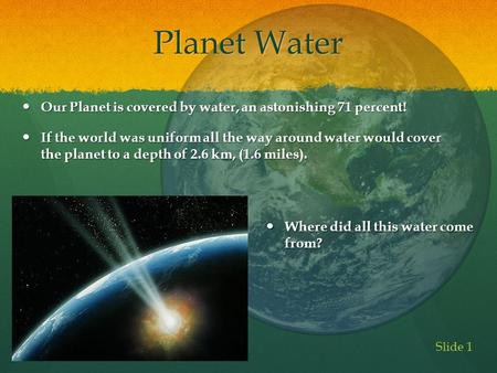 Planet Water Our Planet is covered by water, an astonishing 71 percent! If the world was uniform all the way around water would cover the planet to a.