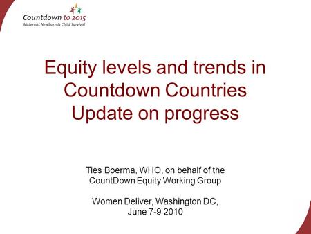 Equity levels and trends in Countdown Countries Update on progress Ties Boerma, WHO, on behalf of the CountDown Equity Working Group Women Deliver, Washington.