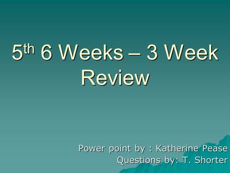 5 th 6 Weeks – 3 Week Review Power point by : Katherine Pease Questions by: T. Shorter.