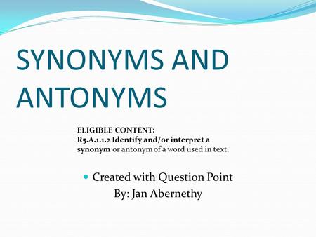 SYNONYMS AND ANTONYMS Created with Question Point By: Jan Abernethy ELIGIBLE CONTENT: R5.A.1.1.2 Identify and/or interpret a synonym or antonym of a word.