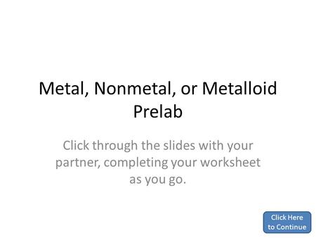 Metal, Nonmetal, or Metalloid Prelab Click through the slides with your partner, completing your worksheet as you go. Click Here to Continue.