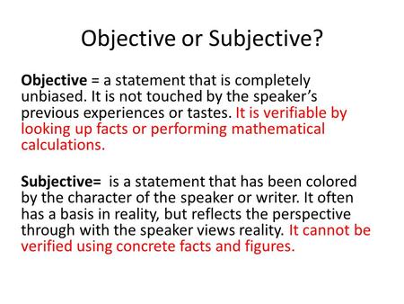 Objective or Subjective? Objective = a statement that is completely unbiased. It is not touched by the speaker’s previous experiences or tastes. It is.