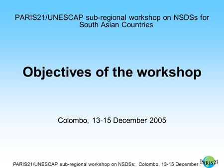 PARIS21/UNESCAP sub-regional workshop on NSDSs: Colombo, 13-15 December 2005 PARIS21/UNESCAP sub-regional workshop on NSDSs for South Asian Countries Objectives.