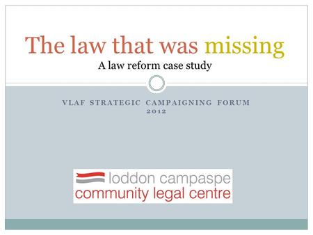 VLAF STRATEGIC CAMPAIGNING FORUM 2012 The law that was missing A law reform case study.