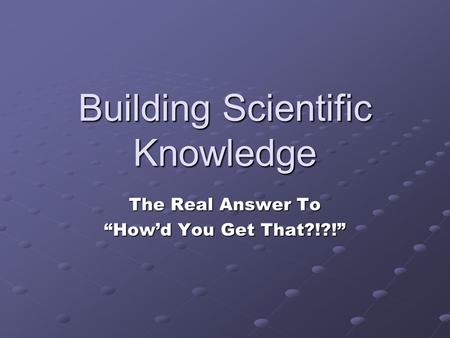 Building Scientific Knowledge The Real Answer To “How’d You Get That?!?!”