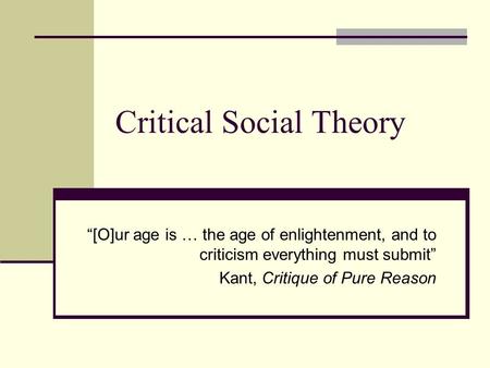 Critical Social Theory “[O]ur age is … the age of enlightenment, and to criticism everything must submit” Kant, Critique of Pure Reason.