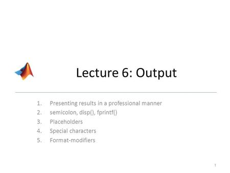 Lecture 6: Output 1.Presenting results in a professional manner 2.semicolon, disp(), fprintf() 3.Placeholders 4.Special characters 5.Format-modifiers 1.