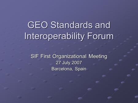 GEO Standards and Interoperability Forum SIF First Organizational Meeting 27 July 2007 Barcelona, Spain.