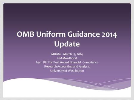 OMB Uniform Guidance 2014 Update MRAM - March 13, 2014 Ted Mordhorst Asst. Dir. For Post Award Financial Compliance Research Accounting and Analysis University.