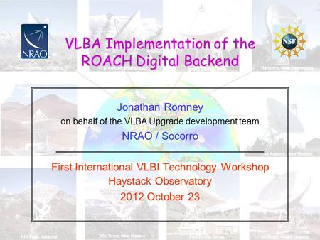 VLBA Implementation of the ROACH Digital Backend Jonathan Romney on behalf of the VLBA Upgrade development team NRAO / Socorro First International VLBI.