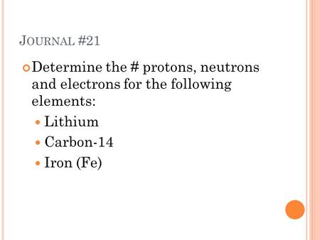 J OURNAL #21 Determine the # protons, neutrons and electrons for the following elements: Lithium Carbon-14 Iron (Fe)