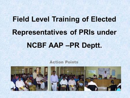 Action Points Field Level Training of Elected Representatives of PRIs under NCBF AAP –PR Deptt.