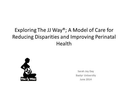 Exploring The JJ Way®; A Model of Care for Reducing Disparities and Improving Perinatal Health Sarah Joy Day Bastyr University June 2014.