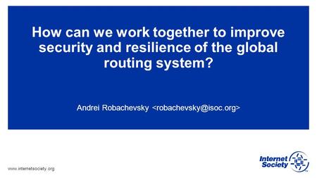 Www.internetsociety.org How can we work together to improve security and resilience of the global routing system? Andrei Robachevsky.