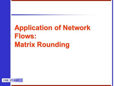 CSE, IIT KGP Application of Network Flows: Matrix Rounding.