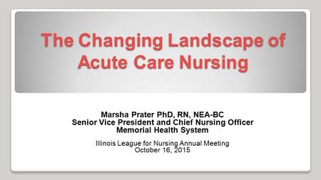 The Changing Landscape of Acute Care Nursing Marsha Prater PhD, RN, NEA-BC Senior Vice President and Chief Nursing Officer Memorial Health System Illinois.