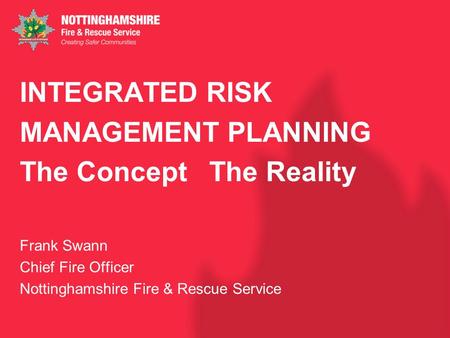 INTEGRATED RISK MANAGEMENT PLANNING The Concept The Reality Frank Swann Chief Fire Officer Nottinghamshire Fire & Rescue Service.