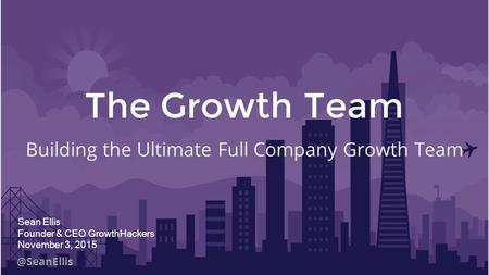 @SeanEllis The Growth Team Building the Ultimate Full Company Growth Team Sean Ellis Founder & CEO GrowthHackers November 3, 2015.