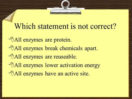 Which statement is not correct? 8All enzymes are protein. 8All enzymes break chemicals apart. 8All enzymes are reuseable. 8All enzymes lower activation.